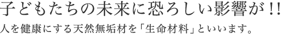 子どもたちの未来に恐ろしい影響が 人を健康にする天然無垢材を「生命材料」といいます。